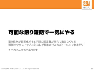 Copyright© 2016 RAKUS Co., Ltd. All Rights Reserved
可能な限り短期で一気にやる
取り組みが長期化すると手間の固定費が増えて動けなくなる
短期でやって、トラブル対応に手間をかけた方がトータルで安上がり
↑ もちろん例外もあります
51
 