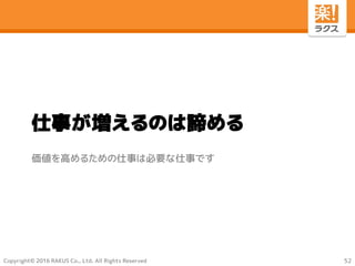 Copyright© 2016 RAKUS Co., Ltd. All Rights Reserved
仕事が増えるのは諦める
価値を高めるための仕事は必要な仕事です
52
 