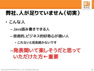 Copyright© 2016 RAKUS Co., Ltd. All Rights Reserved
弊社、人が足りていません（切実）
• こんな人
– Java読み書きできる人
– 技術的、ビジネス的好奇心が強い人
• これないと成長続かないです
–発表聞いて楽しそうだと思って
いただけた方←重要
55
 