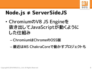 Copyright© 2016 RAKUS Co., Ltd. All Rights Reserved
Node.js ≠ ServerSideJS
• ChromiumのV8 JS Engineを
抜き出してJavaScriptが動くように
した仕組み
– ChromiumはChromeのOSS版
– 最近はMS ChakraCoreで動かすプロジェクトも
8
 