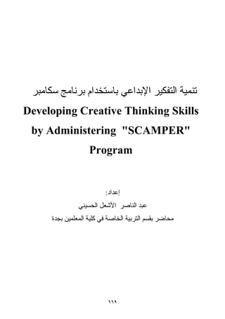 ٦٦٩
‫ﺳﻜﺎﻣﺒﺮ‬ ‫ﺑﺮﻧﺎﻣﺞ‬ ‫ﺑﺎﺳﺘﺨﺪام‬ ‫اﻹﺑﺪاﻋﻲ‬ ‫اﻟﺘﻔﻜﻴﺮ‬ ‫ﺗﻨﻤﻴﺔ‬
Developing Creative Thinking Skills
by Administering "SCAMPER"
Program
‫إﻋﺪاد‬:
‫اﻟﺤﺴﻴﻨﻲ‬ ‫اﻷﺷﻌﻞ‬ ‫اﻟﻨﺎﺻﺮ‬ ‫ﻋﺒﺪ‬
‫ﺑﺠﺪة‬ ‫اﻟﻤﻌﻠﻤﻴﻦ‬ ‫آﻠﻴﺔ‬ ‫ﻓﻲ‬ ‫اﻟﺨﺎﺻﺔ‬ ‫اﻟﺘﺮﺑﻴﺔ‬ ‫ﺑﻘﺴﻢ‬ ‫ﻣﺤﺎﺿﺮ‬
 