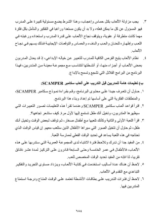 ٦٨٤
٣.‫ﺮة‬‫آﺒﻴ‬ ‫ﺌﻮﻟﻴﺔ‬‫ﻣﺴ‬ ‫ﻊ‬‫ﻳﻀ‬ ‫ﺮط‬‫اﻟﺸ‬ ‫ﺬا‬‫وه‬ ،‫ﺎب‬‫وإﻋﺠ‬ ‫ﺎس‬‫ﺣﻤ‬ ‫ﻞ‬‫ﺑﻜ‬ ‫اﻷﻟﻌﺎب‬ ‫ﻣﺰاوﻟﺔ‬ ‫ﻳﺠﺐ‬‫ﺪرب‬‫اﻟﻤ‬ ‫ﻰ‬‫ﻋﻠ‬
‫ﻓﻜﺮة‬ ‫ﺑﻜﻞ‬ ‫واﻟـﺘﺄﻣﻞ‬ ‫اﻟﺘﻔﻜﻴﺮ‬ ‫ﻓﻲ‬ ‫وراﻏﺒﺎ‬ ‫ﻣﺴﺘﻌﺪا‬ ‫ﻳﻜﻮن‬ ‫أن‬ ‫ﺑﺪ‬ ‫وﻻ‬ ،‫ﻓﻌﻠﻪ‬ ‫ﻳﻤﻜﻦ‬ ‫ﻣﺎ‬ ‫آﻞ‬ ‫ﻋﻦ‬ ‫اﻟﻤﺴﺆول‬ ‫ﻓﻬﻮ‬
‫ﻲ‬‫ﻓ‬ ‫ﻪ‬‫ورﻏﺒﺘ‬ ‫ﺘﻌﺪادﻩ‬‫واﺳ‬ ‫ﺪرب‬‫اﻟﻤ‬ ‫ﺪرة‬‫ﻗ‬ ‫ﻰ‬‫ﻋﻠ‬ ‫ﺎب‬‫اﻷﻟﻌ‬ ‫ﻧﺠﺎح‬ ‫وﻳﺘﻮﻗﻒ‬ ،‫ﻋﻔﻮﻳﺔ‬ ‫أو‬ ‫ﻣﺘﻄﺮﻓﺔ‬ ‫آﺎﻧﺖ‬ ‫ﻣﻬﻤﺎ‬
‫ﻬﻢ‬ ‫ﻳﺴ‬ ‫ﺬﻟﻚ‬ ‫ﻓ‬ ‫ﺔ‬ ‫اﻹﻳﺠﺎﺑﻴ‬ ‫ﺎت‬ ‫واﻟﺘﻮﻗﻌ‬ ‫ﺎس‬ ‫واﻟﺤﻤ‬ ‫ﺪفء‬ ‫واﻟ‬ ‫ﺐ‬ ‫واﻟﺤ‬ ‫ﺎن‬ ‫ﻟﻠﺤﻨ‬ ‫ﺎرﻩ‬ ‫وإﻇﻬ‬ ‫ﺐ‬ ‫اﻟﻠﻌ‬‫ﺎح‬ ‫ﻧﺠ‬ ‫ﻲ‬ ‫ﻓ‬
‫اﻷﻟﻌﺎب‬.
٤.‫ﺪرﺑﻮن‬‫اﻟﻤ‬ ‫ﺪل‬‫ﻳﻌ‬ ‫ﺪ‬‫ﻗ‬ ‫إذ‬ ،‫ﺪاﻋﻲ‬‫اﻹﺑ‬ ‫ﻪ‬‫ﺧﻴﺎﻟ‬ ‫ﻦ‬‫ﻋ‬ ‫ﺮ‬‫ﻟﻠﺘﻌﺒﻴ‬ ‫ﺪرب‬‫ﻟﻠﻤ‬ ‫ﺔ‬‫اﻟﻜﺎﻓﻴ‬ ‫اﻟﻔﺮص‬ ‫ﻳﺘﻴﺢ‬ ‫اﻷﻟﻌﺎب‬ ‫ﻧﻈﺎم‬
‫ﺬا‬ ‫ﻓﻬ‬ ،‫ﺪرﺑﻴﻦ‬ ‫اﻟﻤﺘ‬ ‫ﻦ‬ ‫ﻣ‬ ‫ﺔ‬ ‫ﻣﻌﻴﻨ‬ ‫ﺔ‬ ‫ﻣﺠﻤﻮﻋ‬ ‫ﻊ‬ ‫ﻣ‬ ‫ﺐ‬ ‫ﻟﺘﺘﻨﺎﺳ‬ ‫ﻄﺘﻬﺎ‬ ‫أﻧﺸ‬ ‫أو‬ ،‫ﺎ‬ ‫ﻣﻨﻬ‬ ‫ﺰاء‬ ‫أﺟ‬ ‫أو‬ ‫ﺎب‬ ‫اﻷﻟﻌ‬ ‫ﺾ‬ ‫ﺑﻌ‬
‫ﺑﺎﻹﺑﺪاع‬ ‫وﺗﺴﻤﺢ‬ ‫ﺗﺸﺠﻊ‬ ‫اﻟﺘﻲ‬ ‫اﻟﻘﻼﺋﻞ‬ ‫اﻟﺒﺮاﻣﺞ‬ ‫ﻣﻦ‬ ‫اﻟﺒﺮﻧﺎﻣﺞ‬.
‫ب‬(‫ﻟﻠ‬ ‫هﺎﻣﺔ‬ ‫ﺗﻌﻠﻴﻤﺎت‬‫ﺳﻜﺎﻣﺒﺮ‬ ‫أﻟﻌﺎب‬ ‫ﻋﻠﻰ‬ ‫اﻟﺘﺪرﻳﺐ‬ ‫ﻗﺒﻞ‬ ‫ﻤﺪرﺑﻴﻦ‬SCAMPER:
١.‫ﻜﺎﻣﺒﺮ‬ ‫ﺳ‬ ‫ﻮذج‬ ‫ﻧﻤ‬ ‫ﺮاءة‬ ‫ﺑﻘ‬ ‫ﻢ‬ ‫وﻗ‬ ،‫ﺎﻣﺞ‬ ‫اﻟﺒﺮﻧ‬ ‫ﻮى‬ ‫ﻣﺤﺘ‬ ‫ﻰ‬ ‫ﻋﻠ‬ ‫ﺪا‬ ‫ﺟﻴ‬ ‫ﺮف‬ ‫ﺗﺘﻌ‬ ‫أن‬ ‫ﺎول‬ ‫ﺣ‬SCAMPER،
‫اﻟﺒﺮﻧﺎﻣﺞ‬ ‫هﺬا‬ ‫وﺑﻨﺎء‬ ‫إﻋﺪاد‬ ‫ﺗﻢ‬ ‫أﺳﺎﺳﻬﺎ‬ ‫ﻋﻠﻰ‬ ‫اﻟﺘﻲ‬ ‫اﻟﻔﻜﺮﻳﺔ‬ ‫واﻟﻤﻨﻄﻠﻘﺎت‬.
٢.‫ﻜﺎﻣﺒﺮ‬‫ﺳ‬ ‫ﺎب‬‫أﻟﻌ‬ ‫ﺪ‬‫ﻗﻮاﻋ‬ ‫ﺮأ‬‫اﻗ‬SCAMPER‫اﻟ‬ ‫ﺮات‬‫اﻟﺘﻌﺒﻴ‬ ‫ﻮر‬‫ﺗﺼ‬ ‫ﺎت‬‫اﻟﺘﻌﻠﻴﻤ‬ ‫ﺬﻩ‬‫ه‬ ‫ﺮأ‬‫ﺗﻘ‬ ‫ﺪﻣﺎ‬‫وﻋﻨ‬‫ﻲ‬‫ﺘ‬
‫ﻣﺮة‬ ‫ﻷول‬ ‫إﻟﻴﻬﺎ‬ ‫ﺗﺴﺘﻤﻊ‬ ‫ﻃﻔﻞ‬ ‫أﻧﻚ‬ ‫وﺗﺨﻴﻞ‬ ،‫اﻟﻤﺘﺪرﺑﻮن‬ ‫ﺳﻴﻈﻬﺮهﺎ‬.‫ﺗﺠﺎهﻬﺎ؟‬ ‫ﺳﺘﺸﻌﺮ‬ ‫آﻴﻒ‬.
٣.‫ﻚ‬‫أﻧ‬ ‫ﻞ‬‫وﺗﺨﻴ‬ ‫ﺖ‬‫اﻟﻮﻗ‬ ‫ﺒﻌﺾ‬‫ﻟ‬ ‫ﻒ‬‫ﺗﻮﻗ‬ ‫ﻢ‬‫ﺛ‬ ،‫ﻐﺎر‬‫ﺻ‬ ‫ﺎل‬‫أﻃﻔ‬ ‫ﻊ‬‫ﻣ‬ ‫ﺗﻠﻌﺒﻬﺎ‬ ‫وآﺄﻧﻚ‬ ‫واﻟﺜﺎﻧﻴﺔ‬ ‫اﻷوﻟﻰ‬ ‫اﻟﻠﻌﺒﺔ‬ ‫اﻗﺮأ‬
‫ﻣﻌﻬﻢ‬ ‫ﺳﺘﻠﻌﺐ‬ ‫اﻟﺬﻳﻦ‬ ‫اﻷﻃﻔﺎل‬ ‫ﺳﻴﺮاهﺎ‬ ‫اﻟﺘﻲ‬ ‫اﻟﺼﻮر‬ ‫ﺗﺘﺨﻴﻞ‬ ‫أن‬ ‫ﺣﺎول‬ ‫ﺛﻢ‬ ،‫ﻃﻔﻞ‬.‫ﺬي‬‫اﻟ‬ ‫ﺖ‬‫اﻟﻮﻗ‬ ‫ﻗﻴﺎس‬ ‫إن‬
‫ﻓﻲ‬ ‫ﺗﺤﺘﺎﺟﻪ‬‫اﻟﻠﻌﺒﺔ‬ ‫ﻟﻤﻤﺎرﺳﺔ‬ ‫اﻟﻔﻌﻠﻲ‬ ‫اﻟﻮﻗﺖ‬ ‫ﺗﺤﺪﻳﺪ‬ ‫ﻓﻲ‬ ‫ﻳﺴﺎﻋﺪ‬ ‫اﻟﻠﻌﺒﺔ‬ ‫هﺬﻩ‬.
٤.‫ﺬﻩ‬‫ه‬ ‫ﻰ‬‫ﻋﻠ‬ ‫ﺘﺪرﺑﻬﺎ‬‫ﺳ‬ ‫ﻲ‬‫اﻟﺘ‬ ‫ﺔ‬‫اﻟﻌﻤﺮﻳ‬ ‫ﺔ‬‫اﻟﻤﺠﻤﻮﻋ‬ ‫ﺪى‬‫ﻟ‬ ‫ﺎﻩ‬‫اﻻﻧﺘﺒ‬ ‫ﺮة‬‫ﻓﺘ‬ ‫ﻆ‬‫وﺗﻼﺣ‬ ‫ﺪرك‬‫ﺗ‬ ‫أن‬ ‫ﺟﺪا‬ ‫اﻟﻤﻔﻴﺪ‬ ‫ﻣﻦ‬
‫ﺎﺋﻖ‬ ‫دﻗ‬ ‫ﺮ‬ ‫ﻋﺸ‬ ‫ﺪة‬ ‫ﻟﻤ‬ ‫ﺰ‬ ‫اﻟﺘﺮآﻴ‬ ‫ﻰ‬ ‫ﻋﻠ‬ ‫ﺎدرون‬ ‫ﻗ‬ ‫ﺎﺑﻌﺔ‬‫اﻟﺴ‬ ‫ﻰ‬ ‫وﺣﺘ‬ ‫ﺔ‬ ‫اﻟﺨﺎﻣﺴ‬ ‫ﺮ‬ ‫ﻋﻤ‬ ‫ﻲ‬ ‫ﻓ‬ ‫ﺎل‬ ‫ﻓﺎﻷﻃﻔ‬ ،‫ﺎب‬‫اﻷﻟﻌ‬
‫اﻟ‬ ‫ﺗﺤﺪﻳﺪ‬ ‫اﻟﻤﻔﻴﺪ‬ ‫ﻣﻦ‬ ‫ﻓﺈﻧﻪ‬ ‫ﻟﺬا‬ ،‫ﺗﻘﺮﻳﺒﺎ‬‫ﻟﻠﻌﺐ‬ ‫اﻟﻤﺨﺼﺺ‬ ‫ﻮﻗﺖ‬.
٥.‫ﺮ‬ ‫واﻟﺘﻔﻜﻴ‬ ‫ﺪ‬ ‫اﻟﺘﺠﺮﻳ‬ ‫ﺘﻮى‬ ‫ﻣﺴ‬ ‫ﺰداد‬ ‫وﻳ‬ ،‫ﺎب‬ ‫اﻷﻟﻌ‬ ‫ﺔ‬ ‫آﺘﺎﺑ‬ ‫ﻲ‬ ‫ﻓ‬ ‫ﺘﺨﺪﻣﺖ‬ ‫اﺳ‬ ‫ﺎﻟﻴﺐ‬ ‫أﺳ‬ ‫ﺪة‬ ‫ﻋ‬ ‫ﺎك‬ ‫هﻨ‬ ‫أن‬ ‫ﻆ‬ ‫ﻻﺣ‬
‫اﻷﻟﻌﺎب‬ ‫ﻓﻲ‬ ‫اﻟﺘﻘﺪم‬ ‫ﻣﻊ‬ ‫اﻟﺘﺒﺎﻋﺪي‬.
٦.‫ﺘﻤﺘﺎع‬ ‫اﺳ‬ ‫ﺔ‬ ‫ودرﺟ‬ ‫ﺎح‬ ‫اﻟﻤﺘ‬ ‫ﺖ‬ ‫اﻟﻮﻗ‬ ‫ﻰ‬ ‫ﻋﻠ‬ ‫ﺪ‬ ‫ﺗﻌﺘﻤ‬ ‫ﻄﺔ‬ ‫اﻷﻧﺸ‬ ‫ﺎت‬ ‫ﺑﻄﺎﻗ‬ ‫ﻰ‬ ‫ﻋﻠ‬ ‫ﺪرﻳﺐ‬ ‫اﻟﺘ‬ ‫ﺮات‬ ‫ﻓﺘ‬ ‫أن‬ ‫ﻆ‬ ‫ﻻﺣ‬
‫ﻓﻴﻬﺎ‬ ‫اﻟﻤﺘﺪرﺑﻴﻦ‬.
 