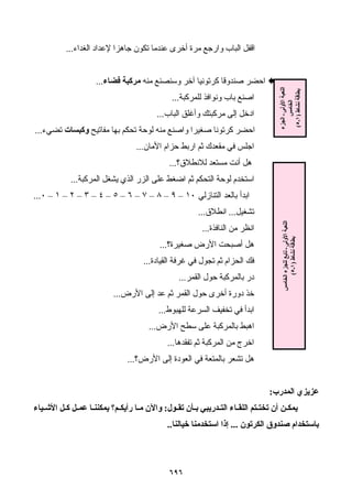 ٦٩٦
‫اﻟﻐﺪاء‬ ‫ﻹﻋﺪاد‬ ‫ﺟﺎهﺰا‬ ‫ﺗﻜﻮن‬ ‫ﻋﻨﺪﻣﺎ‬ ‫أﺧﺮى‬ ‫ﻣﺮة‬ ‫وارﺟﻊ‬ ‫اﻟﺒﺎب‬ ‫اﻗﻔﻞ‬...
‫ﻣﻨﻪ‬ ‫وﺳﻨﺼﻨﻊ‬ ‫ﺁﺧﺮ‬ ‫آﺮﺗﻮﻧﻴﺎ‬ ‫ﺻﻨﺪوﻗﺎ‬ ‫اﺣﻀﺮ‬‫ﻓﻀﺎء‬ ‫ﻣﺮآﺒﺔ‬...
‫ﻟﻠﻤﺮآﺒﺔ‬ ‫وﻧﻮاﻓﺬ‬ ‫ﺑﺎب‬ ‫اﺻﻨﻊ‬...
‫اﻟﺒﺎب‬ ‫وأﻏﻠﻖ‬ ‫ﻣﺮآﺒﺘﻚ‬ ‫إﻟﻰ‬ ‫ادﺧﻞ‬...
‫ﻣﻔﺎﺗﻴ‬ ‫ﺑﻬﺎ‬ ‫ﺗﺤﻜﻢ‬ ‫ﻟﻮﺣﺔ‬ ‫ﻣﻨﻪ‬ ‫واﺻﻨﻊ‬ ‫ﺻﻐﻴﺮا‬ ‫آﺮﺗﻮﻧﺎ‬ ‫اﺣﻀﺮ‬‫ﺢ‬‫وآﺒﺴﺎت‬‫ﺗﻀﻲء‬...
‫اﻷﻣﺎن‬ ‫ﺣﺰام‬ ‫ارﺑﻂ‬ ‫ﺛﻢ‬ ‫ﻣﻘﻌﺪك‬ ‫ﻓﻲ‬ ‫اﺟﻠﺲ‬...
‫ﻟﻼﻧﻄﻼق؟‬ ‫ﻣﺴﺘﻌﺪ‬ ‫أﻧﺖ‬ ‫هﻞ‬...
‫اﻟﻤﺮآﺒﺔ‬ ‫ﻳﺸﻐﻞ‬ ‫اﻟﺬي‬ ‫اﻟﺰر‬ ‫ﻋﻠﻰ‬ ‫اﺿﻐﻂ‬ ‫ﺛﻢ‬ ‫اﻟﺘﺤﻜﻢ‬ ‫ﻟﻮﺣﺔ‬ ‫اﺳﺘﺨﺪم‬...
‫اﻟﺘﻨﺎزﻟﻲ‬ ‫ﺑﺎﻟﻌﺪ‬ ‫اﺑﺪأ‬١٠–٩–٨–٧–٦–٥–٤–٣–٢–١–٠...
‫ﺗﺸﻐﻴﻞ‬...‫اﻧﻄﻼق‬...
‫اﻟﻨﺎﻓﺬة‬ ‫ﻣﻦ‬ ‫اﻧﻈﺮ‬...
‫اﻷ‬ ‫أﺻﺒﺤﺖ‬ ‫هﻞ‬‫ﺻﻐﻴﺮة؟‬ ‫رض‬...
‫اﻟﻘﻴﺎدة‬ ‫ﻏﺮﻓﺔ‬ ‫ﻓﻲ‬ ‫ﺗﺠﻮل‬ ‫ﺛﻢ‬ ‫اﻟﺤﺰام‬ ‫ﻓﻚ‬...
‫اﻟﻘﻤﺮ‬ ‫ﺣﻮل‬ ‫ﺑﺎﻟﻤﺮآﺒﺔ‬ ‫در‬...
‫اﻷرض‬ ‫إﻟﻰ‬ ‫ﻋﺪ‬ ‫ﺛﻢ‬ ‫اﻟﻘﻤﺮ‬ ‫ﺣﻮل‬ ‫أﺧﺮى‬ ‫دورة‬ ‫ﺧﺬ‬...
‫ﻟﻠﻬﺒﻮط‬ ‫اﻟﺴﺮﻋﺔ‬ ‫ﺗﺨﻔﻴﻒ‬ ‫ﻓﻲ‬ ‫اﺑﺪأ‬...
‫اﻷرض‬ ‫ﺳﻄﺢ‬ ‫ﻋﻠﻰ‬ ‫ﺑﺎﻟﻤﺮآﺒﺔ‬ ‫اهﺒﻂ‬...
‫ﺗﻔﻘﺪهﺎ‬ ‫ﺛﻢ‬ ‫اﻟﻤﺮآﺒﺔ‬ ‫ﻣﻦ‬ ‫اﺧﺮج‬...
‫اﻷرض؟‬ ‫إﻟﻰ‬ ‫اﻟﻌﻮدة‬ ‫ﻓﻲ‬ ‫ﺑﺎﻟﻤﺘﻌﺔ‬ ‫ﺗﺸﻌﺮ‬ ‫هﻞ‬...
‫ﻋﺰﻳﺰي‬‫اﻟﻤﺪرب‬:
‫ﻮل‬ ‫ﺗﻘ‬ ‫ﺄن‬ ‫ﺑ‬ ‫ﺪرﻳﺒﻲ‬ ‫اﻟﺘ‬ ‫ﺎء‬ ‫اﻟﻠﻘ‬ ‫ﺘﻢ‬ ‫ﺗﺨﺘ‬ ‫أن‬ ‫ﻦ‬ ‫ﻳﻤﻜ‬:‫ﻴﺎء‬ ‫اﻷﺷ‬ ‫ﻞ‬ ‫آ‬ ‫ﻞ‬ ‫ﻋﻤ‬ ‫ﺎ‬ ‫ﻳﻤﻜﻨﻨ‬ ‫ﻢ؟‬ ‫رأﻳﻜ‬ ‫ﺎ‬ ‫ﻣ‬ ‫واﻵن‬
‫اﻟﻜﺮﺗﻮن‬ ‫ﺻﻨﺪوق‬ ‫ﺑﺎﺳﺘﺨﺪام‬...‫ﺧﻴﺎﻟﻨﺎ‬ ‫اﺳﺘﺨﺪﻣﻨﺎ‬ ‫إذا‬..
‫اﻟﺠﺰء‬‫ـ‬‫اﻷوﻟﻰ‬‫اﻟﻠﻌﺒﺔ‬
‫اﻟﺨﺎﻣﺲ‬
‫ﻧﺸﺎط‬‫ﺑﻄﺎﻗﺔ‬)١‫ـ‬٥(
‫اﻟﺨﺎﻣﺲ‬‫ﻟﻠﺠﺰء‬‫ﺗﺎﺑﻊ‬‫ـ‬‫اﻷوﻟﻰ‬‫اﻟﻠﻌﺒﺔ‬
‫ﻧﺸﺎط‬‫ﺑﻄﺎﻗﺔ‬)١‫ـ‬٥(
 