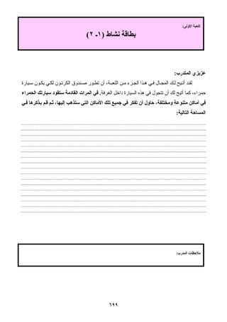 ٦٩٩
‫اﻟﻤﺘﺪرب‬ ‫ﻋﺰﻳﺰي‬:
‫ﻴﺎرة‬ ‫ﺳ‬ ‫ﻮن‬ ‫ﻳﻜ‬ ‫ﻲ‬ ‫ﻟﻜ‬ ‫ﻮن‬ ‫اﻟﻜﺮﺗ‬ ‫ﻨﺪوق‬ ‫ﺻ‬ ‫ﻮر‬ ‫ﺗﻄ‬ ‫أن‬ ،‫ﺔ‬ ‫اﻟﻠﻌﺒ‬ ‫ﻦ‬ ‫ﻣ‬ ‫ﺰء‬ ‫اﻟﺠ‬ ‫ﺬا‬ ‫ه‬ ‫ﻲ‬ ‫ﻓ‬ ‫ﺎل‬ ‫اﻟﻤﺠ‬ ‫ﻚ‬ ‫ﻟ‬ ‫ﻴﺢ‬ ‫أﺗ‬ ‫ﺪ‬ ‫ﻟﻘ‬
‫اﻟﻐﺮﻓﺔ‬ ‫داﺧﻞ‬ ‫اﻟﺴﻴﺎرة‬ ‫هﺬﻩ‬ ‫ﻓﻲ‬ ‫ﺗﺘﺠﻮل‬ ‫أن‬ ‫ﻟﻚ‬ ‫أﺗﻴﺢ‬ ‫آﻤﺎ‬ ،‫ﺣﻤﺮاء‬.‫اﻟﺤﻤﺮاء‬ ‫ﺳﻴﺎرﺗﻚ‬ ‫ﺳﺘﻘﻮد‬ ‫اﻟﻘﺎدﻣﺔ‬ ‫اﻟﻤﺮات‬ ‫ﻓﻲ‬
‫أن‬ ‫ﺣﺎول‬ ،‫وﻣﺨﺘﻠﻔﺔ‬ ‫ﻣﺘﻨﻮﻋﺔ‬ ‫أﻣﺎآﻦ‬ ‫ﻓﻲ‬‫ﻲ‬‫ﻓ‬ ‫ﺬآﺮهﺎ‬‫ﺑ‬ ‫ﻢ‬‫ﻗ‬ ‫ﻢ‬‫ﺛ‬ ،‫إﻟﻴﻬﺎ‬ ‫ﺳﺘﺬهﺐ‬ ‫اﻟﺘﻲ‬ ‫اﻷﻣﺎآﻦ‬ ‫ﺗﻠﻚ‬ ‫ﺟﻤﻴﻊ‬ ‫ﻓﻲ‬ ‫ﺗﻔﻜﺮ‬
‫اﻟﺘﺎﻟﻴﺔ‬ ‫اﻟﻤﺴﺎﺣﺔ‬:
‫اﻷوﻟﻰ‬ ‫اﻟﻠﻌﺒﺔ‬:
‫ﻧﺸﺎط‬ ‫ﺑﻄﺎﻗﺔ‬)١‫ـ‬٢(
‫اﻟﻤﺪرب‬ ‫ﻣﻼﺣﻈﺎت‬:
 