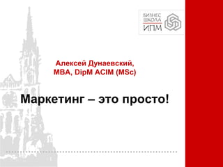 Алексей Дунаевский,
MBA, DipM ACIM (MSc)
Маркетинг – это просто!
 