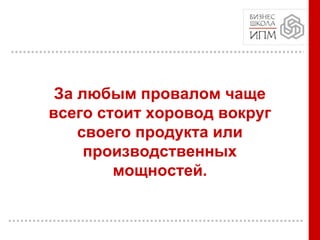 За любым провалом чаще
всего стоит хоровод вокруг
своего продукта или
производственных
мощностей.
 