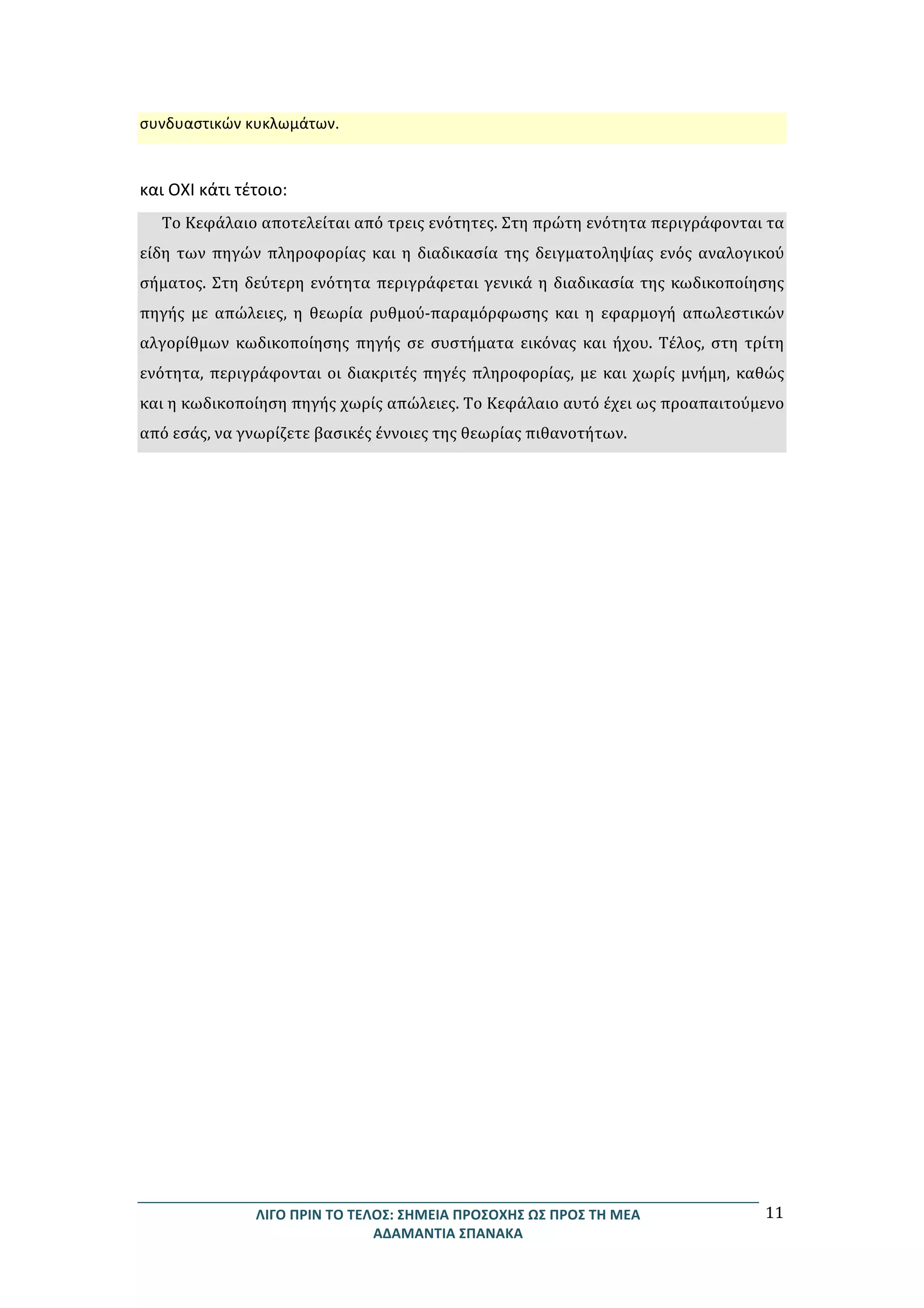 ΛΙΓΟ	
  ΠΡΙΝ	
  ΤΟ	
  ΤΕΛΟΣ:	
  ΣΗΜΕΙΑ	
  ΠΡΟΣΟΧΗΣ	
  ΩΣ	
  ΠΡΟΣ	
  ΤΗ	
  ΜΕΑ	
  
ΑΔΑΜΑΝΤΙΑ	
  ΣΠΑΝΑΚΑ	
  
11	
  
συνδυαστικών	
  κυκλωμάτων.	
  
	
  
και	
  ΟΧΙ	
  κάτι	
  τέτοιο:	
  
Το	
  Κεφάλαιο	
  αποτελείται	
  από	
  τρεις	
  ενότητες.	
  Στη	
  πρώτη	
  ενότητα	
  περιγράφονται	
  τα	
  
είδη	
  των	
  πηγών	
  πληροφορίας	
  και	
  η	
  διαδικασία	
  της	
  δειγματοληψίας	
  ενός	
  αναλογικού	
  
σήματος.	
  Στη	
  δεύτερη	
  ενότητα	
  περιγράφεται	
  γενικά	
  η	
  διαδικασία	
  της	
  κωδικοποίησης	
  
πηγής	
   με	
   απώλειες,	
   η	
   θεωρία	
   ρυθμού-­‐παραμόρφωσης	
   και	
   η	
   εφαρμογή	
   απωλεστικών	
  
αλγορίθμων	
   κωδικοποίησης	
   πηγής	
   σε	
   συστήματα	
   εικόνας	
   και	
   ήχου.	
   Τέλος,	
   στη	
   τρίτη	
  
ενότητα,	
  περιγράφονται	
  οι	
  διακριτές	
  πηγές	
  πληροφορίας,	
  με	
  και	
  χωρίς	
  μνήμη,	
  καθώς	
  
και	
  η	
  κωδικοποίηση	
  πηγής	
  χωρίς	
  απώλειες.	
  Το	
  Κεφάλαιο	
  αυτό	
  έχει	
  ως	
  προαπαιτούμενο	
  
από	
  εσάς,	
  να	
  γνωρίζετε	
  βασικές	
  έννοιες	
  της	
  θεωρίας	
  πιθανοτήτων.	
  
 