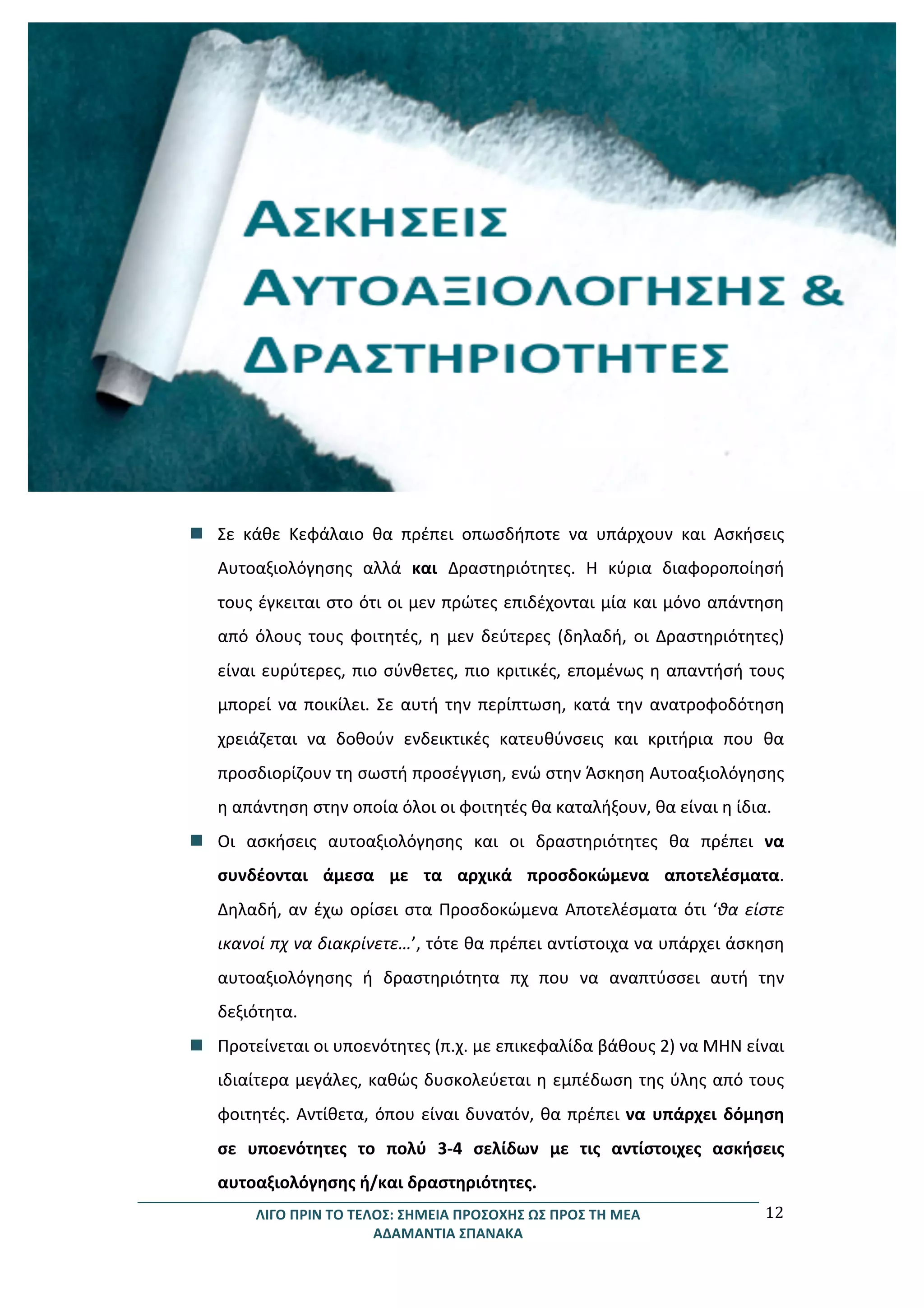 ΛΙΓΟ	
  ΠΡΙΝ	
  ΤΟ	
  ΤΕΛΟΣ:	
  ΣΗΜΕΙΑ	
  ΠΡΟΣΟΧΗΣ	
  ΩΣ	
  ΠΡΟΣ	
  ΤΗ	
  ΜΕΑ	
  
ΑΔΑΜΑΝΤΙΑ	
  ΣΠΑΝΑΚΑ	
  
12	
  
	
  
	
  
	
  
	
  
	
  
	
  
	
  
	
  
	
  
	
  
	
  
	
  
	
  
	
  
	
  
	
  
	
  
	
  
n Σε	
   κάθε	
   Κεφάλαιο	
   θα	
   πρέπει	
   οπωσδήποτε	
   να	
   υπάρχουν	
   και	
   Ασκήσεις	
  
Αυτοαξιολόγησης	
   αλλά	
   και	
   Δραστηριότητες.	
   Η	
   κύρια	
   διαφοροποίησή	
  
τους	
  έγκειται	
  στο	
  ότι	
  οι	
  μεν	
  πρώτες	
  επιδέχονται	
  μία	
  και	
  μόνο	
  απάντηση	
  
από	
   όλους	
   τους	
   φοιτητές,	
   η	
   μεν	
   δεύτερες	
   (δηλαδή,	
   οι	
   Δραστηριότητες)	
  
είναι	
  ευρύτερες,	
  πιο	
  σύνθετες,	
  πιο	
  κριτικές,	
  επομένως	
  η	
  απαντήσή	
  τους	
  
μπορεί	
  να	
  ποικίλει.	
  Σε	
  αυτή	
  την	
  περίπτωση,	
  κατά	
  την	
  ανατροφοδότηση	
  
χρειάζεται	
   να	
   δοθούν	
   ενδεικτικές	
   κατευθύνσεις	
   και	
   κριτήρια	
   που	
   θα	
  
προσδιορίζουν	
  τη	
  σωστή	
  προσέγγιση,	
  ενώ	
  στην	
  Άσκηση	
  Αυτοαξιολόγησης	
  
η	
  απάντηση	
  στην	
  οποία	
  όλοι	
  οι	
  φοιτητές	
  θα	
  καταλήξουν,	
  θα	
  είναι	
  η	
  ίδια.	
  	
  
n Οι	
   ασκήσεις	
   αυτοαξιολόγησης	
   και	
   οι	
   δραστηριότητες	
   θα	
   πρέπει	
   να	
  
συνδέονται	
   άμεσα	
   με	
   τα	
   αρχικά	
   προσδοκώμενα	
   αποτελέσματα.	
  
Δηλαδή,	
  αν	
  έχω	
  ορίσει	
  στα	
  Προσδοκώμενα	
  Αποτελέσματα	
  ότι	
  ‘θα	
  είστε	
  
ικανοί	
  πχ	
  να	
  διακρίνετε…’,	
  τότε	
  θα	
  πρέπει	
  αντίστοιχα	
  να	
  υπάρχει	
  άσκηση	
  
αυτοαξιολόγησης	
   ή	
   δραστηριότητα	
   πχ	
   που	
   να	
   αναπτύσσει	
   αυτή	
   την	
  
δεξιότητα.	
  	
  
n Προτείνεται	
  οι	
  υποενότητες	
  (π.χ.	
  με	
  επικεφαλίδα	
  βάθους	
  2)	
  να	
  ΜΗΝ	
  είναι	
  
ιδιαίτερα	
  μεγάλες,	
  καθώς	
  δυσκολεύεται	
  η	
  εμπέδωση	
  της	
  ύλης	
  από	
  τους	
  
φοιτητές.	
  Αντίθετα,	
  όπου	
  είναι	
  δυνατόν,	
  θα	
  πρέπει	
  να	
  υπάρχει	
  δόμηση	
  
σε	
   υποενότητες	
   το	
   πολύ	
   3-­‐4	
   σελίδων	
   με	
   τις	
   αντίστοιχες	
   ασκήσεις	
  
αυτοαξιολόγησης	
  ή/και	
  δραστηριότητες.	
  
 