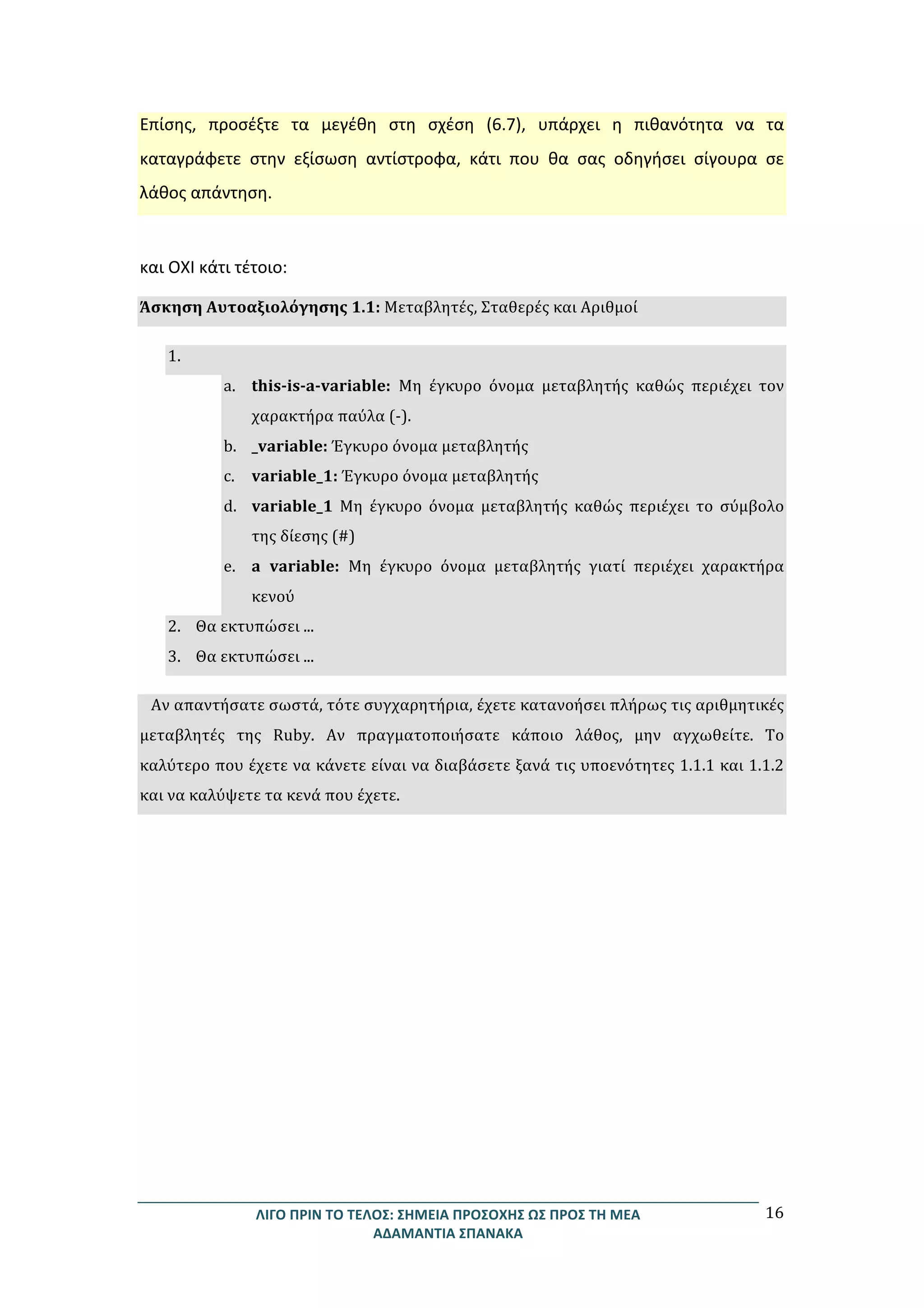 ΛΙΓΟ	
  ΠΡΙΝ	
  ΤΟ	
  ΤΕΛΟΣ:	
  ΣΗΜΕΙΑ	
  ΠΡΟΣΟΧΗΣ	
  ΩΣ	
  ΠΡΟΣ	
  ΤΗ	
  ΜΕΑ	
  
ΑΔΑΜΑΝΤΙΑ	
  ΣΠΑΝΑΚΑ	
  
16	
  
Επίσης,	
   προσέξτε	
   τα	
   μεγέθη	
   στη	
   σχέση	
   (6.7),	
   υπάρχει	
   η	
   πιθανότητα	
   να	
   τα	
  
καταγράφετε	
   στην	
   εξίσωση	
   αντίστροφα,	
   κάτι	
   που	
   θα	
   σας	
   οδηγήσει	
   σίγουρα	
   σε	
  
λάθος	
  απάντηση.	
  
	
  
	
  
και	
  ΟΧΙ	
  κάτι	
  τέτοιο:	
  
Άσκηση	
  Αυτοαξιολόγησης	
  1.1:	
  Μεταβλητές,	
  Σταθερές	
  και	
  Αριθμοί	
  
1. 	
  
a. this-­‐is-­‐a-­‐variable:	
   Μη	
   έγκυρο	
   όνομα	
   μεταβλητής	
   καθώς	
   περιέχει	
   τον	
  
χαρακτήρα	
  παύλα	
  (-­‐).	
  
b. _variable:	
  Έγκυρο	
  όνομα	
  μεταβλητής	
  
c. variable_1:	
  Έγκυρο	
  όνομα	
  μεταβλητής	
  
d. variable_1	
   Μη	
   έγκυρο	
   όνομα	
   μεταβλητής	
   καθώς	
   περιέχει	
   το	
   σύμβολο	
  
της	
  δίεσης	
  (#)	
  
e. a	
   variable:	
   Μη	
   έγκυρο	
   όνομα	
   μεταβλητής	
   γιατί	
   περιέχει	
   χαρακτήρα	
  
κενού	
  
2. Θα	
  εκτυπώσει	
  ...	
  
3. Θα	
  εκτυπώσει	
  ...	
  
Αν	
  απαντήσατε	
  σωστά,	
  τότε	
  συγχαρητήρια,	
  έχετε	
  κατανοήσει	
  πλήρως	
  τις	
  αριθμητικές	
  
μεταβλητές	
   της	
   Ruby.	
   Αν	
   πραγματοποιήσατε	
   κάποιο	
   λάθος,	
   μην	
   αγχωθείτε.	
   Το	
  
καλύτερο	
  που	
  έχετε	
  να	
  κάνετε	
  είναι	
  να	
  διαβάσετε	
  ξανά	
  τις	
  υποενότητες	
  1.1.1	
  και	
  1.1.2	
  
και	
  να	
  καλύψετε	
  τα	
  κενά	
  που	
  έχετε.	
  
	
  
	
  
	
  
	
  
	
  
	
  
	
  
	
  
	
  
	
  
	
  
	
  
	
  
	
  
	
  
	
  
	
  
	
  
	
  
 