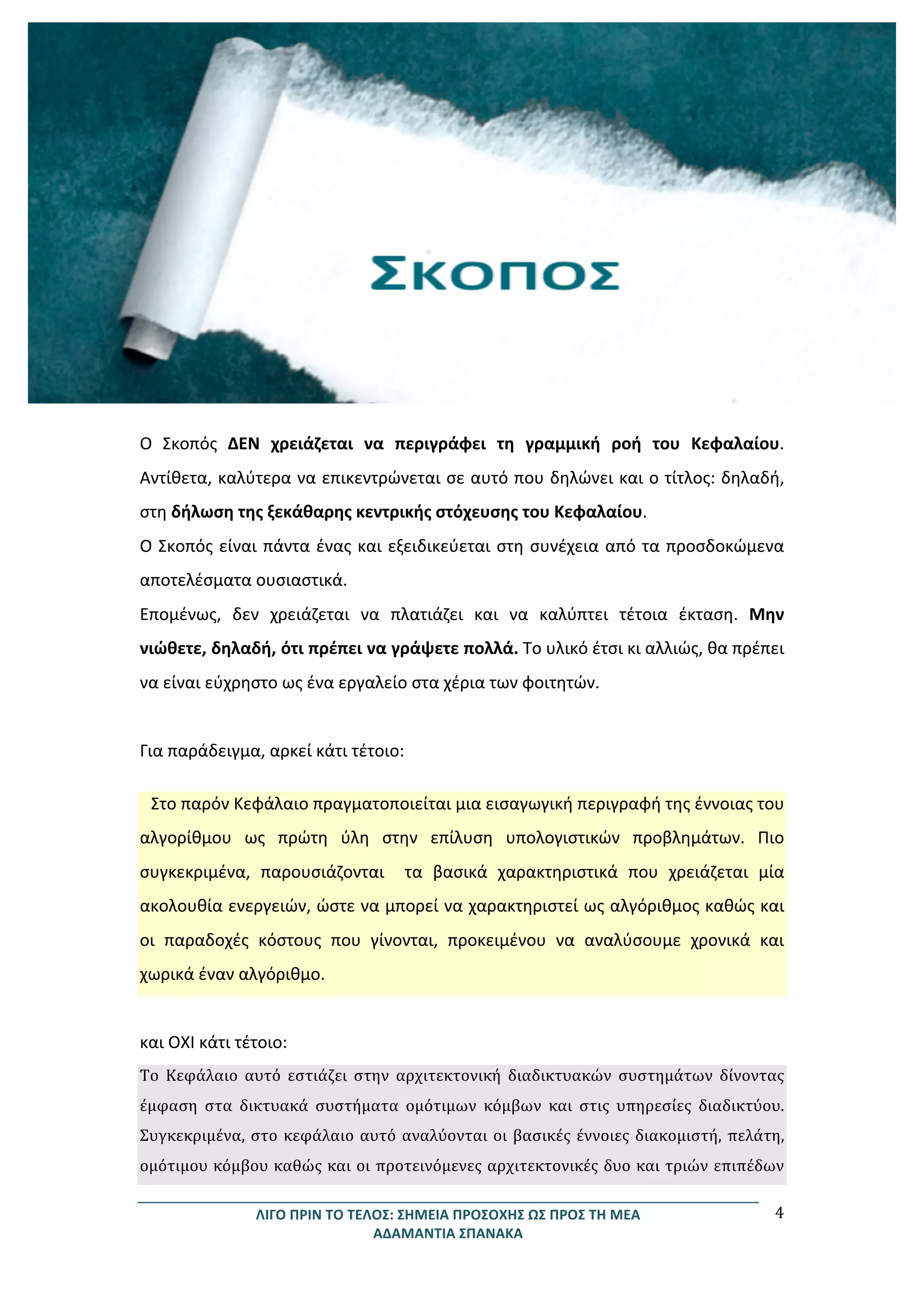 ΛΙΓΟ	
  ΠΡΙΝ	
  ΤΟ	
  ΤΕΛΟΣ:	
  ΣΗΜΕΙΑ	
  ΠΡΟΣΟΧΗΣ	
  ΩΣ	
  ΠΡΟΣ	
  ΤΗ	
  ΜΕΑ	
  
ΑΔΑΜΑΝΤΙΑ	
  ΣΠΑΝΑΚΑ	
  
4	
  
	
  
	
  
	
  
	
  
	
  
	
  
	
  
	
  
	
  
	
  
Ο	
   Σκοπός	
   ΔΕΝ	
   χρειάζεται	
   να	
   περιγράφει	
   τη	
   γραμμική	
   ροή	
   του	
   Κεφαλαίου.	
  
Αντίθετα,	
  καλύτερα	
  να	
  επικεντρώνεται	
  σε	
  αυτό	
  που	
  δηλώνει	
  και	
  ο	
  τίτλος:	
  δηλαδή,	
  
στη	
  δήλωση	
  της	
  ξεκάθαρης	
  κεντρικής	
  στόχευσης	
  του	
  Κεφαλαίου.	
  	
  
Ο	
  Σκοπός	
  είναι	
  πάντα	
  ένας	
  και	
  εξειδικεύεται	
  στη	
  συνέχεια	
  από	
  τα	
  προσδοκώμενα	
  
αποτελέσματα	
  ουσιαστικά.	
  	
  
Επομένως,	
   δεν	
   χρειάζεται	
   να	
   πλατιάζει	
   και	
   να	
   καλύπτει	
   τέτοια	
   έκταση.	
   Μην	
  
νιώθετε,	
  δηλαδή,	
  ότι	
  πρέπει	
  να	
  γράψετε	
  πολλά.	
  Το	
  υλικό	
  έτσι	
  κι	
  αλλιώς,	
  θα	
  πρέπει	
  
να	
  είναι	
  εύχρηστο	
  ως	
  ένα	
  εργαλείο	
  στα	
  χέρια	
  των	
  φοιτητών.	
  	
  
	
  
Για	
  παράδειγμα,	
  αρκεί	
  κάτι	
  τέτοιο:	
  
Στο	
  παρόν	
  Κεφάλαιο	
  πραγματοποιείται	
  μια	
  εισαγωγική	
  περιγραφή	
  της	
  έννοιας	
  του	
  
αλγορίθμου	
   ως	
   πρώτη	
   ύλη	
   στην	
   επίλυση	
   υπολογιστικών	
   προβλημάτων.	
   Πιο	
  
συγκεκριμένα,	
   παρουσιάζονται	
   	
   τα	
   βασικά	
   χαρακτηριστικά	
   που	
   χρειάζεται	
   μία	
  
ακολουθία	
  ενεργειών,	
  ώστε	
  να	
  μπορεί	
  να	
  χαρακτηριστεί	
  ως	
  αλγόριθμος	
  καθώς	
  και	
  
οι	
   παραδοχές	
   κόστους	
   που	
   γίνονται,	
   προκειμένου	
   να	
   αναλύσουμε	
   χρονικά	
   και	
  
χωρικά	
  έναν	
  αλγόριθμο.	
  	
  
	
  
και	
  ΟΧΙ	
  κάτι	
  τέτοιο:	
  
Το	
   Κεφάλαιο	
   αυτό	
   εστιάζει	
   στην	
   αρχιτεκτονική	
   διαδικτυακών	
   συστημάτων	
   δίνοντας	
  
έμφαση	
   στα	
   δικτυακά	
   συστήματα	
   ομότιμων	
   κόμβων	
   και	
   στις	
   υπηρεσίες	
   διαδικτύου.	
  
Συγκεκριμένα,	
  στο	
  κεφάλαιο	
  αυτό	
  αναλύονται	
  οι	
  βασικές	
  έννοιες	
  διακομιστή,	
  πελάτη,	
  
ομότιμου	
  κόμβου	
  καθώς	
  και	
  οι	
  προτεινόμενες	
  αρχιτεκτονικές	
  δυο	
  και	
  τριών	
  επιπέδων	
  
 