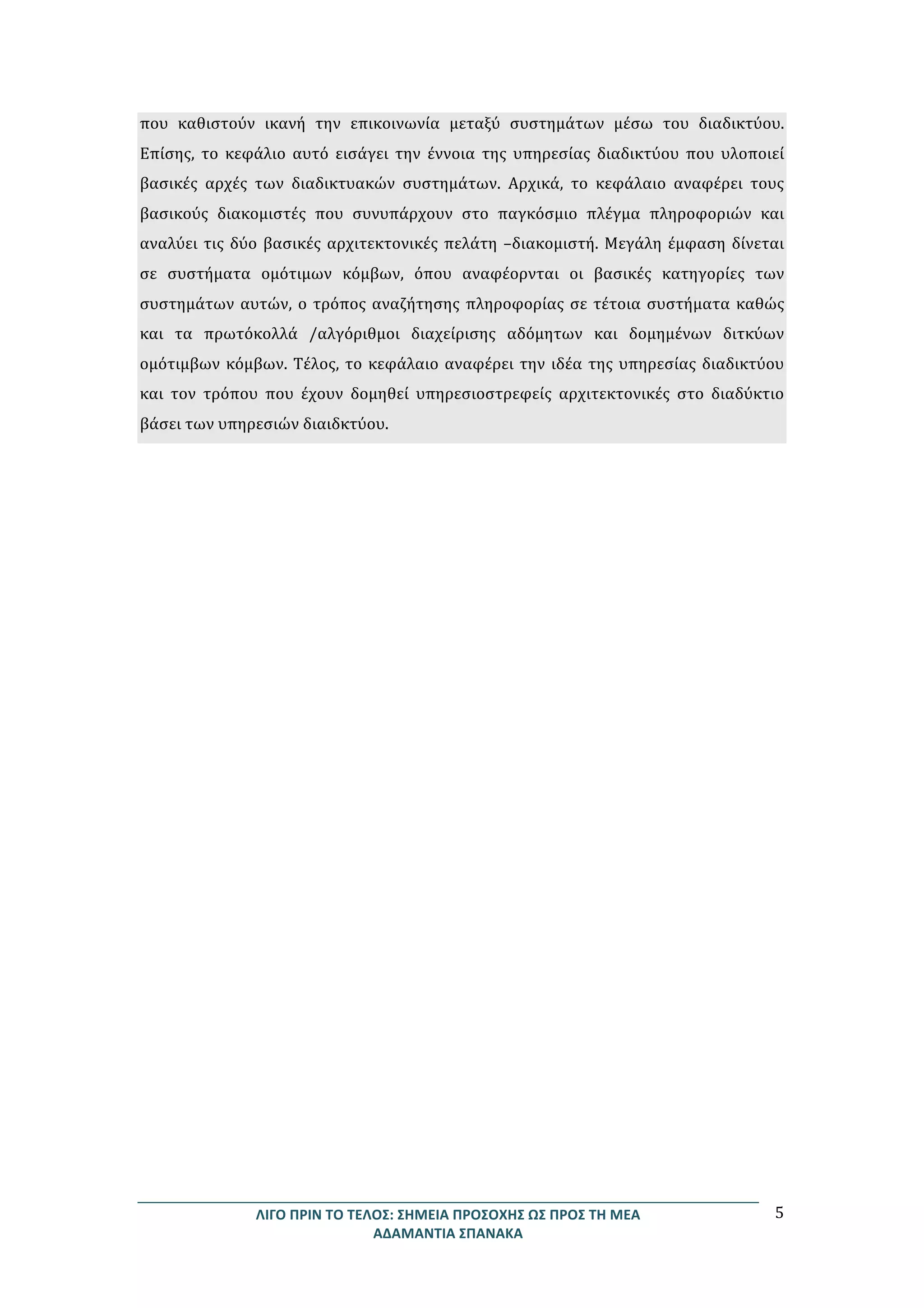 ΛΙΓΟ	
  ΠΡΙΝ	
  ΤΟ	
  ΤΕΛΟΣ:	
  ΣΗΜΕΙΑ	
  ΠΡΟΣΟΧΗΣ	
  ΩΣ	
  ΠΡΟΣ	
  ΤΗ	
  ΜΕΑ	
  
ΑΔΑΜΑΝΤΙΑ	
  ΣΠΑΝΑΚΑ	
  
5	
  
που	
   καθιστούν	
   ικανή	
   την	
   επικοινωνία	
   μεταξύ	
   συστημάτων	
   μέσω	
   του	
   διαδικτύου.	
  
Επίσης,	
   το	
   κεφάλιο	
   αυτό	
   εισάγει	
   την	
   έννοια	
   της	
   υπηρεσίας	
   διαδικτύου	
   που	
   υλοποιεί	
  
βασικές	
   αρχές	
   των	
   διαδικτυακών	
   συστημάτων.	
   Αρχικά,	
   το	
   κεφάλαιο	
   αναφέρει	
   τους	
  
βασικούς	
   διακομιστές	
   που	
   συνυπάρχουν	
   στο	
   παγκόσμιο	
   πλέγμα	
   πληροφοριών	
   και	
  
αναλύει	
  τις	
  δύο	
  βασικές	
  αρχιτεκτονικές	
  πελάτη	
  –διακομιστή.	
  Μεγάλη	
  έμφαση	
  δίνεται	
  
σε	
   συστήματα	
   ομότιμων	
   κόμβων,	
   όπου	
   αναφέορνται	
   οι	
   βασικές	
   κατηγορίες	
   των	
  
συστημάτων	
  αυτών,	
  ο	
  τρόπος	
  αναζήτησης	
  πληροφορίας	
  σε	
  τέτοια	
  συστήματα	
  καθώς	
  
και	
   τα	
   πρωτόκολλά	
   /αλγόριθμοι	
   διαχείρισης	
   αδόμητων	
   και	
   δομημένων	
   διτκύων	
  
ομότιμβων	
  κόμβων.	
  Τέλος,	
  το	
  κεφάλαιο	
  αναφέρει	
  την	
  ιδέα	
  της	
  υπηρεσίας	
  διαδικτύου	
  
και	
   τον	
   τρόπου	
   που	
   έχουν	
   δομηθεί	
   υπηρεσιοστρεφείς	
   αρχιτεκτονικές	
   στο	
   διαδύκτιο	
  
βάσει	
  των	
  υπηρεσιών	
  διαιδκτύου.	
  	
  	
  
 