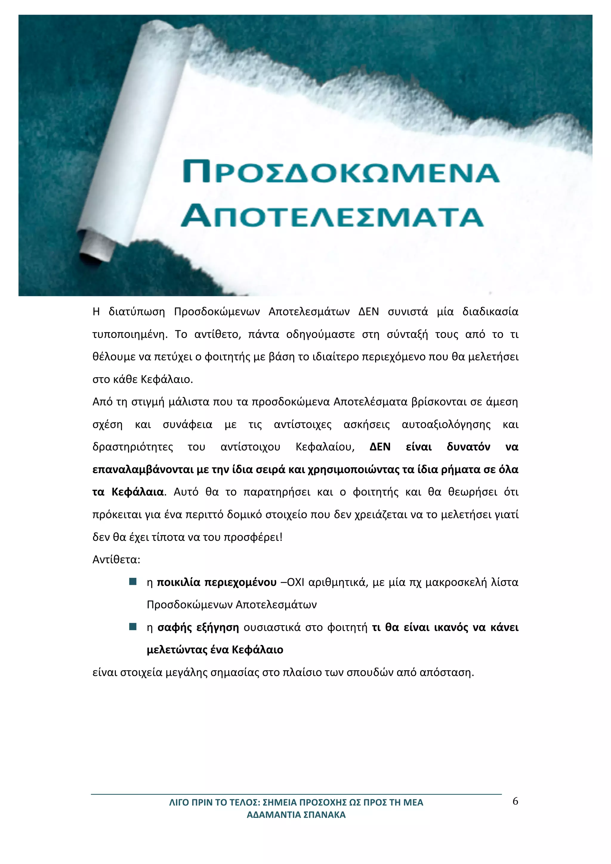 ΛΙΓΟ	
  ΠΡΙΝ	
  ΤΟ	
  ΤΕΛΟΣ:	
  ΣΗΜΕΙΑ	
  ΠΡΟΣΟΧΗΣ	
  ΩΣ	
  ΠΡΟΣ	
  ΤΗ	
  ΜΕΑ	
  
ΑΔΑΜΑΝΤΙΑ	
  ΣΠΑΝΑΚΑ	
  
6	
  
	
  
Η	
   διατύπωση	
   Προσδοκώμενων	
   Αποτελεσμάτων	
   ΔΕΝ	
   συνιστά	
   μία	
   διαδικασία	
  
τυποποιημένη.	
   Το	
   αντίθετο,	
   πάντα	
   οδηγούμαστε	
   στη	
   σύνταξή	
   τους	
   από	
   το	
   τι	
  
θέλουμε	
  να	
  πετύχει	
  ο	
  φοιτητής	
  με	
  βάση	
  το	
  ιδιαίτερο	
  περιεχόμενο	
  που	
  θα	
  μελετήσει	
  
στο	
  κάθε	
  Κεφάλαιο.	
  	
  
Από	
  τη	
  στιγμή	
  μάλιστα	
  που	
  τα	
  προσδοκώμενα	
  Αποτελέσματα	
  βρίσκονται	
  σε	
  άμεση	
  
σχέση	
   και	
   συνάφεια	
   με	
   τις	
   αντίστοιχες	
   ασκήσεις	
   αυτοαξιολόγησης	
   και	
  
δραστηριότητες	
   του	
   αντίστοιχου	
   Κεφαλαίου,	
   ΔΕΝ	
   είναι	
   δυνατόν	
   να	
  
επαναλαμβάνονται	
  με	
  την	
  ίδια	
  σειρά	
  και	
  χρησιμοποιώντας	
  τα	
  ίδια	
  ρήματα	
  σε	
  όλα	
  
τα	
   Κεφάλαια.	
   Αυτό	
   θα	
   το	
   παρατηρήσει	
   και	
   ο	
   φοιτητής	
   και	
   θα	
   θεωρήσει	
   ότι	
  
πρόκειται	
  για	
  ένα	
  περιττό	
  δομικό	
  στοιχείο	
  που	
  δεν	
  χρειάζεται	
  να	
  το	
  μελετήσει	
  γιατί	
  
δεν	
  θα	
  έχει	
  τίποτα	
  να	
  του	
  προσφέρει!	
  	
  
Αντίθετα:	
  
n η	
  ποικιλία	
  περιεχομένου	
  –ΟΧΙ	
  αριθμητικά,	
  με	
  μία	
  πχ	
  μακροσκελή	
  λίστα	
  
Προσδοκώμενων	
  Αποτελεσμάτων	
  	
  
n η	
  σαφής	
  εξήγηση	
  ουσιαστικά	
  στο	
  φοιτητή	
  τι	
  θα	
  είναι	
  ικανός	
  να	
  κάνει	
  
μελετώντας	
  ένα	
  Κεφάλαιο	
  
είναι	
  στοιχεία	
  μεγάλης	
  σημασίας	
  στο	
  πλαίσιο	
  των	
  σπουδών	
  από	
  απόσταση.	
  
	
  
	
  
	
  
 