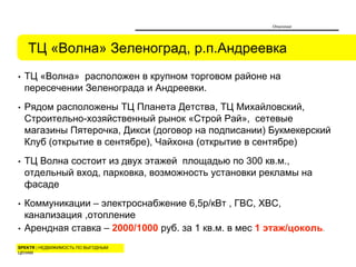SPEKTR | НЕДВИЖИМОСТЬ ПО ВЫГОДНЫМ
ЦЕНАМ
• ТЦ «Волна» расположен в крупном торговом районе на
пересечении Зеленограда и Андреевки.
• Рядом расположены ТЦ Планета Детства, ТЦ Михайловский,
Строительно-хозяйственный рынок «Строй Рай», сетевые
магазины Пятерочка, Дикси (договор на подписании) Букмекерский
Клуб (открытие в сентябре), Чайхона (открытие в сентябре)
• ТЦ Волна состоит из двух этажей площадью по 300 кв.м.,
отдельный вход, парковка, возможность установки рекламы на
фасаде
• Коммуникации – электроснабжение 6,5р/кВт , ГВС, ХВС,
канализация ,отопление
• Арендная ставка – 2000/1000 руб. за 1 кв.м. в мес 1 этаж/цоколь.
ТЦ «Волна» Зеленоград, р.п.Андреевка
Описание
 