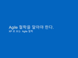 Agile 철학을 알아야 한다.
XP 로 보는 Agile 철학
 