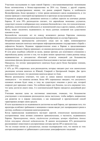 Участники исследования из стран южной Европы с восстанавливающимися экономиками
более оптимистичны в бизнес-перспективах на 2016 год. Однако, с другой стороны,
существует распространенное мнение, что рынок северной Европы, в особенности
Великобритании, более продвинут с точки зрения жизненного цикла недвижимости, и это
мнение приводит к некоторой настороженности в прогнозах на наступающий год.
Сохраняется разрыв между движением капитала и слабым спросом на ключевых рынках
Европы. И хотя 39% респондентов считают, что европейская экономика улучшится,
существует сильное и набирающее силу затаенное беспокойство о том, что геополитические
проблемы, политическая нестабильность и экономический спад в других странах, особенно в
Китае, может исключить недвижимость из числа удачных вложений или существенно
повлиять на нее.
Беспокойство последних лет по поводу возможного распада Еврозоны сменилось
обеспокоенностью потенциальным выходом Великобритании из состава Евросоюза.
Потребительские преимущества длительного спада цен на нефть компенсируются
ожидаемым выводом капитала некоторыми нефтепроизводящими государствами в борьбе с
дефицитом бюджета. Недавние террористические атаки в Париже и продолжающаяся
миграция беженцев в Европу принимают, по мнению респондентов, угрожающие размеры.
И хотя риск подобных событий не велик, важная причина для позитивного отношения к
европейскому рынку состоит в том, что на фоне низких процентных ставок разница между
недвижимостью и доходностью облигаций остается очевидной для большинства
пенсионных фондов, фондов национального благосостояния и частных инвесторов.
Ожидается, что потоки трансграничного капитала будут расти более быстрыми темпами,
чем в 2015 году.
С 65% до 59% сократилась доля респондентов, которые ожидают рост или значительное
увеличение потоков капитала из Южной, Северной и Центральной Америк. Две трети
респондентов считают, что увеличение капитала придет из Азии.
Многие респонденты отмечают, что одно из самых важных последствий возросшей
ликвидности – это нехватка активов. Более 40% опрошенных ожидают, что доступность
основных активов будет ниже, к тому же существуют опасения о росте цен, который
опередит рост арендных ставок. Это особенно верно для Лондона, где есть ощущение того,
что цены достигли своего пика. А в континентальной Европе ожидается дальнейший рост
цен.
Учитывая высокие цены на постоянные инвестиции, очевидно, что большинство
участвующих в исследовании респондентов смелы настолько, чтобы выбрать направление
для развития не в порыве спекуляции, а как взвешенный и прагматический способ
гарантировать возврат своих средств.
И хотя задолженности по недвижимости достаточно во всей Европе, нет признаков того, что
кредиторы ослабляют требования к заемщикам и заново вводят учет неоправданного риска в
систему, особенно в отношении капитала развития.
Когда первоклассная недвижимость выглядит дорогой, относительно высокодоходные
альтернативные типы активов становятся привлекательнее, в частности, недвижимость
Европы. Здравоохранение, отели, студенческие резиденции, центры обработки данных
будут популярнее обычной недвижимости. В данном исследовании 41% респондентов
рассматривают инвестиции в альтернативные секторы против 28% в прошлом году.
Это не столько погоня за доходностью, сколько подтверждение того, что многие из этих
секторов выигрывают от урбанизации и длительных демографических тенденций.
 