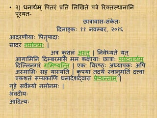• २) धनार्थयम् वपििं प्रति लिखििे पत्रे रिक्त्ि्र्थानातन
पूिर्यि-
छात्रावास-संके िः
ददनाङ्कः ११ नवम्बि, २०१६
आदिणीर्याः वपिृपादाः
सादिं नमोनमः |
अत्र कु शिं अ्िु | तनवेध्र्यिे र्यि्
आगालमतन ददम्बिमासे मम कक्षार्याः छात्राः पर्ययटनार्थयम ्
ददस्लिनगिं गलमष्र्यस्ति | एक: वविष्ठः अध्र्यापकः अवप
अ्मालभः सह र्या्र्यति | कृ पर्या िदर्थं ्वानुमतिं दत्त्वा
एकशिं रूप्र्यकाखण धनादेशद्वािा प्रेष्र्यतिाम् |
गृहे सवेभ्र्यो नमोनमः |
भवदीर्यः
आददसर्यः
 