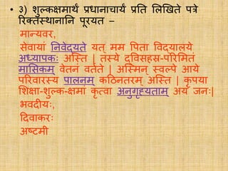 • ३) शुलकक्षमार्थं प्रधानाचार्यं प्रति लिखििे पत्रे
रिक्त्ि्र्थानातन पूिर्यि –
मातर्यवि,
सेवार्यां तनवेद्र्यिे र्यि् मम वपिा ववद्र्यािर्ये
अध्र्यापकः अस््ि | ि्र्ये द्ववसहस्र-परिलमिं
मालसकम ् वेिनं वियिे | अस््मन् ्वलपे आर्ये
परिवाि्र्य पािनम ् कदठनििम ् अस््ि | कृ पर्या
लशक्षा-शुलक-क्षमां कृ सवा अनुगृह्र्यिाम् अर्यं जनः|
भवदीर्यः,
ददवाकिः
अष्टमी
 