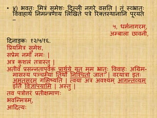• ४) भविः लमत्रं सुमेशः ददलिी नगिे वसति | िं ््भ्रािुः
वववाहार्थं तनमतत्रणार्य लिखििे पत्रे रिक्त्ि्र्थानातन पूिर्यि
–
५, धमयनागिम ्,
अम्बािा छावनी,
ददनाङ्कः १२/५/१६.
वप्रर्यलमत्र सुमेश,
सप्रेम नमो नमः |
अत्र कु शिं ित्रा्िु |
अिीव प्रसतनिापूवयकं प्रार्थयर्ये र्यि् मम भ्रािुः वववाहः अग्रिम-
मास्र्य पञ्चम्र्यां तिर्थौ तनस्चचिो जािः | विर्यात्रा इिः
अमृिसिम ् गलमष्र्यति | सवर्या अत्र अवचर्यम् आगति्र्यम्
इति ववज्ञापर्यालम | अ्िु |
िव पत्रोत्तिं प्रिीक्षमाणः
भवस्तमत्रम्,
आददसर्यः
 