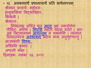 • ५) अवकाशार्थं प्रधानाचार्यं प्रति प्रार्थयनापत्रम्
श्रीमान् प्राचार्ययः महोदर्यः,
हािुवालसर्या ववद्र्याववहािः,
लभवानी |
श्रीमतिः,
तनवेदनम ् अस््ि र्यि ् अद्र्य अहं ज्वििोगेण
पीडििः अस््म | लशिलस महिी वेदना वियिे | अिः
अहं ववद्र्यािर्यम ् आगतिुम् न शक्त्नोलम | ि्माि ्
ददनद्वर्य्र्य अवकाशम ् प्रदार्य माम् अनुगृह्णतिु |
आज्ञाकािी लशष्र्यः,
अस्चवतन कु मािः |
अष्टमी कक्षा |
ददनाङ्कः नवंबि २४, २०१६
 