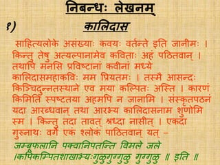 तनबन्धः लेखनम्
१) काललिास
सादहसर्यिोके असंखर्याः कवर्यः वियतिे इति जानीमः ।
ककतिु िेषु असर्यलपानामेव कवविाः अहं पदठिवान् ।
िर्थावप मनलस प्रववष्टानां कवीनां मध्र्ये
कालिदासमहाकववः मम वप्रर्यिमः । ि्मै आसतदः
ककस्ञ्चदुतनि्र्थाने एव मर्या कस्लपिः अस््ि । कािणं
ककलमति ्पष्टिर्या अहमवप न जानालम । सं्कृ िपठनं
र्यदा आिब्धवान ् िर्था आिभ्र्य कालिदासनाम शुणोलम
्म । ककतिु िदा िावि ् श्रध्दा नासीि ् । एकदा
गुरुनार्थः वगे एकं चिोकं पादठिवान् र्यि ् –
जम्बूफिातन पक्त्वातनपिस्ति ववमिे जिे
।कवपकस्म्पिशािाभ्र्यःगुळुगुग्गुळु गुग्गुळु इति
 