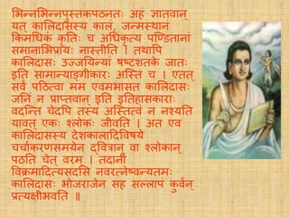 लभतनलभतनपु्िकपठनिः अहं ज्ञािवान्
र्यि ् कालिदास्र्य कािं, जतम्र्थानं
ककमग्रधकं कृ तिः च अग्रधकृ सर्य पस्डििानां
समानालभप्रार्यः ना्िीति । िर्थावप
कालिदासः उज्जतर्यतर्यां षष्टशिके जािः
इति सामातर्याङ्गीकािः अस््ि च । एिि ्
सवं पदठसवा मम एवमभासि कालिदासः
जतनं न प्राप्िवान ् इति इतिहासकािाः
वदस्ति चेदवप ि्र्य अस््िसवं न नचर्यति
र्यावि ् एकः चिोकः जीवति । अि एव
कालिदास्र्य देशकािाददववषर्ये
चचायकिणसमर्येन द्ववत्रान ् वा चिोकान ्
पठति चेि् विम् । िदानीं
ववक्रमाददसर्यसदलस नविसनेष्वतर्यिमः
कालिदासः भोजिाजेन सह सलिापं कु वयन ्
प्रसर्यक्षीभवति
 