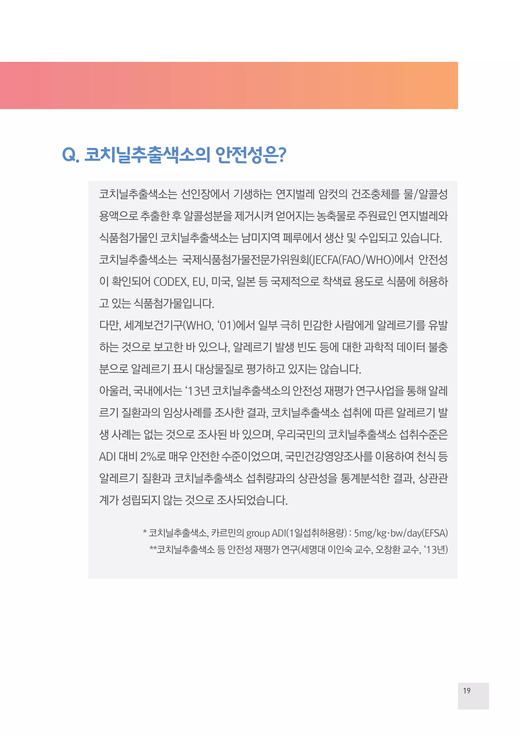19
Q. 코치닐추출색소의 안전성은?
코치닐추출색소는 선인장에서 기생하는 연지벌레 암컷의 건조충체를 물/알콜성
용액으로추출한후알콜성분을제거시켜얻어지는농축물로주원료인연지벌레와
식품첨가물인 코치닐추출색소는 남미지역 페루에서 생산 및 수입되고 있습니다.
코치닐추출색소는 국제식품첨가물전문가위원회(JECFA(FAO/WHO)에서 안전성
이 확인되어 CODEX, EU, 미국, 일본 등 국제적으로 착색료 용도로 식품에 허용하
고 있는 식품첨가물입니다.
다만, 세계보건기구(WHO, ‘01)에서 일부 극히 민감한 사람에게 알레르기를 유발
하는 것으로 보고한 바 있으나, 알레르기 발생 빈도 등에 대한 과학적 데이터 불충
분으로 알레르기 표시 대상물질로 평가하고 있지는 않습니다.
아울러, 국내에서는 ‘13년 코치닐추출색소의 안전성 재평가 연구사업을 통해 알레
르기 질환과의 임상사례를 조사한 결과, 코치닐추출색소 섭취에 따른 알레르기 발
생 사례는 없는 것으로 조사된 바 있으며, 우리국민의 코치닐추출색소 섭취수준은
ADI 대비 2%로 매우 안전한 수준이었으며, 국민건강영양조사를 이용하여 천식 등
알레르기 질환과 코치닐추출색소 섭취량과의 상관성을 통계분석한 결과, 상관관
계가 성립되지 않는 것으로 조사되었습니다.
* 코치닐추출색소, 카르민의 group ADI(1일섭취허용량) : 5mg/kg·bw/day(EFSA)
**코치닐추출색소 등 안전성 재평가 연구(세명대 이인숙 교수, 오창환 교수, ‘13년)
 