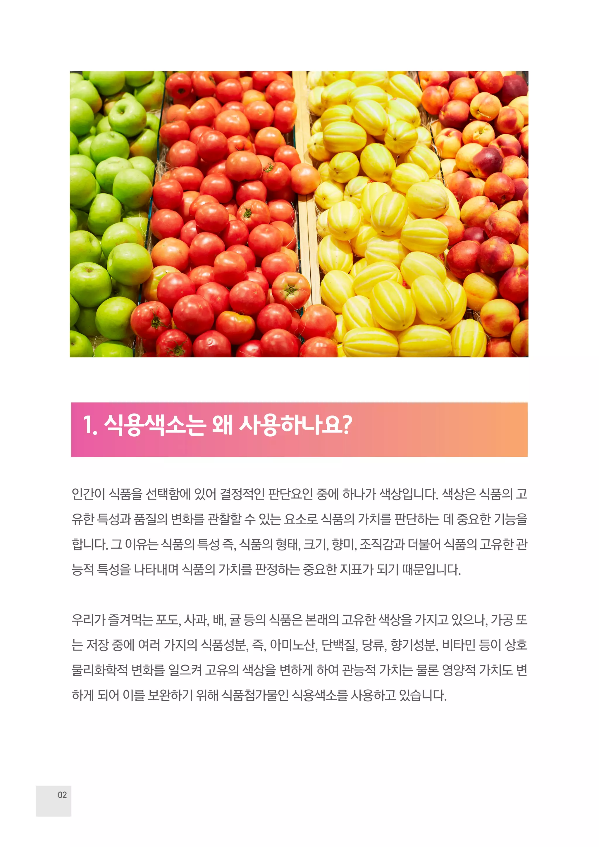 02
인간이 식품을 선택함에 있어 결정적인 판단요인 중에 하나가 색상입니다. 색상은 식품의 고
유한 특성과 품질의 변화를 관찰할 수 있는 요소로 식품의 가치를 판단하는 데 중요한 기능을
합니다. 그 이유는 식품의 특성 즉, 식품의 형태, 크기, 향미, 조직감과 더불어 식품의 고유한 관
능적 특성을 나타내며 식품의 가치를 판정하는 중요한 지표가 되기 때문입니다.
우리가 즐겨먹는 포도, 사과, 배, 귤 등의 식품은 본래의 고유한 색상을 가지고 있으나, 가공 또
는 저장 중에 여러 가지의 식품성분, 즉, 아미노산, 단백질, 당류, 향기성분, 비타민 등이 상호
물리화학적 변화를 일으켜 고유의 색상을 변하게 하여 관능적 가치는 물론 영양적 가치도 변
하게 되어 이를 보완하기 위해 식품첨가물인 식용색소를 사용하고 있습니다.
1. 식용색소는 왜 사용하나요?
 