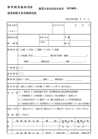 微 型 創 業 鳳 凰 貸款
就業保險失業者創業貸款
申請日期:民國 年 月 日
申請人姓名
（ 負 責 人 ）
出 生 年 月 日 年 月 日
國民身分證
統 一 編 號
聯 絡 電 話 手 機
e-mail
傳 真
婚 姻 狀 況 1□未婚 2□同居 3□離婚 4□分居 5□喪偶
6□有配偶（姓名：______________ 國民身分證統一編號：_________________）
（職業：___________聯絡電話：______________手機：______________）
戶 籍 地 址 □□□
通 訊 地 址 □□□
聯 絡 親 友 親友 1：姓名____________，關係：____，聯絡電話：_________________
親友 2：姓名____________，關係：____，聯絡電話：_________________
教 育 程 度 1□國小 2□國中 3□高中職 4□專科 5□大學 6□碩士及以上
身 分 別
1□一般身分 2□就業保險失業者（依勞動部身分認定標準流程辦理）
3□外籍配偶 4□大陸配偶 5□原住民 6□身心障礙者 7□低收入戶
8□天然災害受災戶 9□職災戶 10□獨力負擔家計者 11□特殊境遇家庭
12□家庭暴力被害人 13□犯罪被害人 14□受貿易自由化影響勞工 15□更生受保護人
最近一次失
業 週 期
1□一個月以下 2□一個月至六個月以下 3□六個月至一年以下 4□一年至三年以下
5□三年以上
經
歷
服 務 處 所 名 稱 職 稱 到 職 日 期 離 職 日 期
年 月 年 月
年 月 年 月
訓 練 機 構 名 稱 職 類 開訓日期 結訓日期 證明文件
創業計畫及貸款申請書 收件編號：
 