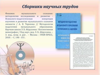 Сборники научных трудов
Феномен музыкального сознания:
методология исследования и развитие :
Психолого-педагогическая концепция
изучения и развития музыкального сознания
личности / А. В. Торопова // Методология
педагогики музыкального образования.
Научная школа Э. Б. Абдуллина : Коллективная
монография / Под науч. ред. Э. Б. Абдуллина. –
3. изд., испр. и доп . – Москва : ГРАФ-ПРЕСС,
2010 . – С. 148 - 151 .
 