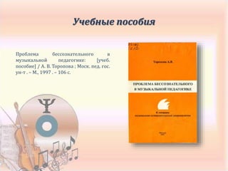 Проблема бессознательного в
музыкальной педагогике: [учеб.
пособие] / А. В. Торопова ; Моск. пед. гос.
ун-т . – М., 1997 . – 106 с.
Учебные пособия
 