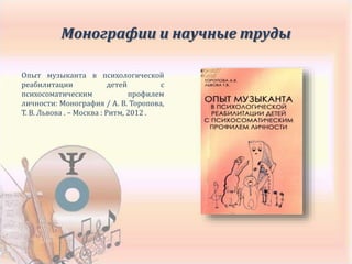 Опыт музыканта в психологической
реабилитации детей с
психосоматическим профилем
личности: Монография / А. В. Торопова,
Т. В. Львова . – Москва : Ритм, 2012 .
Монографии и научные труды
 