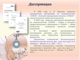 Диссертации
В 1995 году А. В. Торопова защитила
кандидатскую диссертацию по специальностям:
13.00.02 – методика преподавания музыки и 19.00.07 –
педагогическая и возрастная психология;
В 2009 году защитила докторскую диссертацию
по специальностям: 13.00.08 – теория и методика
профессионального образования и 19.00.01 – общая
психология, психология личности, история
психологии.
В настоящее время диссертационные
исследования доступны для ознакомления в
читальном зале библиотеки филологического
факультета:
Диагностика особенностей бессознательного
восприятия музыки детьми: Дис... канд. пед. наук/ А. В.
Торопова . – Москва : б. и., 1995 . – 171 с.
Феномен музыкального сознания: методология
исследования и развитие: Дис... д-ра пед. наук/ А. В.
Торопова ; Моск. пед. гос. ун-т . – Москва : б. и., 2009 . –
455 с.
 