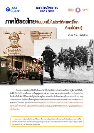 1
ภาคใต้ของไทยภาคใต้ของไทยกับมุมหนึ่งในประวัติศาสตร์โลก
ที่คนไม่เคยรู้
รศ.ดร. จานง สรพิพัฒน์
เอกสารวิชาการ
ฉบับที่ 2 /2559
ถอดความจากการนาเสนอในที่ประชุมเวทีวิชาการ เรื่อง จุดยกพลขึ้นบกในประเทศไทยของกองทัพญี่ปุ่นสมัยสงครามโลกครั้งที่ 2
โดย รศ.ดร.จานง สรพิพัฒน์ จัดโดยสถาบันคลังปัญญาด้านยุทธศาสตร์ชาติ วิทยาลัยรัฐกิจ มหาวิทยาลัยรังสิต วันพุธที่ 1 มิถุนายน 2559
เวลา 09.00—12.00 น. ณ โรงแรมทินิดี จังหวัดระนอง
ท่ามกลางกระแสโลกาภิวัตน์ที่เชื่อมโยงโลกให้เป็นหนึ่งเดียวกัน ลักษณะที่ตั้งทางภูมิศาสตร์ได้สร้าง
ข้อได้เปรียบให้ประเทศไทยกลายเป็นจุดศูนย์กลางด้านการคมนาคมของภูมิภาคเอเชีย สาหรับภาคใต้ของ
ไทยนับเป็นอีกพื้นที่ที่มีความสาคัญในแง่เศรษฐกิจการท่องเที่ยว ซึ่งมีแหล่งท่องเที่ยวทางทะเลที่สวยงามอยู่
เป็นจานวนมาก ทั้งยังเป็นพื้นที่พหุวัฒนธรรมที่มีเอกลักษณ์จากการรวบรวมคนหลากหลายเชื้อชาติและ
ศาสนาเข้าไว้ด้วยกัน อย่างไรก็ตามภาคใต้ของไทยไม่ได้มีความโดดเด่นด้านการท่องเที่ยวและวัฒนธรรม
ดังเช่นในปัจจุบันเท่านั้น แต่ในอดีตพื้นที่บริเวณนี้ยังเคยเป็นจุดยุทธศาสตร์การรบสาคัญในสมัยสงครามโลก
ครั้งที่สองด้วย
 