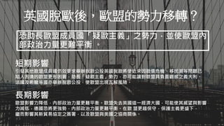 Aaron可以示範畫出英國脫歐金流的流向嗎？不必想詳細解釋，只需要簡單說明即可。
英國脫歐後，歐盟的勢力移轉？
恐助長歐盟成員國「疑歐主義」之勢力，並使歐盟內
部政治力量更難平衡 。
短期影響
引發其他歐盟成員國仿效要求舉辦脫歐公投英國脫歐將使近來因歐債危機、移民潮等問題已
陷入困境的歐盟更形困窘，助長「疑歐主義」勢力，亦可能讓對歐盟具負面觀感之義大利、
法國及希臘等國亦舉辦脫歐公投，使歐盟出現瓦解風險。
長期影響
歐盟影響力降低，內部政治力量更難平衡。歐盟失去英國這一經濟大國，可能使其威望與影響
力減低，德國恐將更強勢，內部政治力量更難平衡。在歐 盟更趨保守，保護主義更盛下，
繼而影響其新貿易協定之簽署，以及歐盟與美國之協商關係。
 