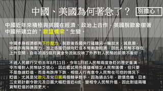 Aaron可以示範畫出英國脫歐金流的流向嗎？不必想詳細解釋，只需要簡單說明即可。
中國、美國為何著急了？
中國近年來積極與英國在經濟、政治上合作，英國脫歐象徵著
中國所建立的＂歐盟橋梁＂生變。
中國本身經濟都有下行壓力，脫歐後各國央行蘊釀另一輪放水、減息潮，
中國亦有降準壓力，加上各國仍傾向貶值本幣刺激經濟，因此人民幣不存在
上升空間，自年初首5個月資金外流就反映了外界對人民幣的前景不看好。
不過人民銀行又怕去年8月11日、今年1月初人民幣兩度急貶的歷史重演，
令市場對人民幣缺乏信心，因此嘗試用外匯儲備穩定人民幣匯價，但只要
不是急速貶值，而是有跌序下跌，相信人行有意令人民幣在可控的情況下
貶值，尤其是兌歐元及兌日圓兩個競爭對手。因為過去5年，歐債危機、日本
三支箭計劃令歐元及日圓大幅貶值近4成，變相令人民幣升值，因此對這兩種
貨幣貶值的誘因更大。
別擔心！
 