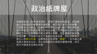 政治紙牌屋
英國跟歐盟之談判會很漫長，歐盟不會對英國友善，因為會
擔心其餘國家有樣學樣申請脫歐，歐盟勢力進一步受衝擊。
而英國失去大靠山，亦會對其他國家友善一點，例如澳洲就
宣佈跟英方談判新的貿易及移民協議，而中國亦被視為受惠的
國家之一，因英國雖然提出降低企業稅，但企業會否撤資屬
未知之數，不過幾可肯定不會增加商業投資，因此英國肯定
要花心思吸引外資，在國際政治中展現“誠意”。而中國企業
有極大意欲走出去，因此若英國向中國提供優惠待遇，或可
吸引中國資金投資在英國。
 