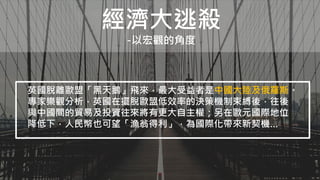 經濟大逃殺
-以宏觀的角度
英國脫離歐盟「黑天鵝」飛來，最大受益者是中國大陸及俄羅斯。
專家樂觀分析，英國在擺脫歐盟低效率的決策機制束縛後，往後
與中國間的貿易及投資往來將有更大自主權；另在歐元國際地位
降低下，人民幣也可望「漁翁得利」，為國際化帶來新契機…
 