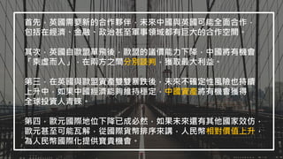 首先，英國需要新的合作夥伴，未來中國與英國可能全面合作，
包括在經濟、金融、政治甚至軍事領域都有巨大的合作空間。
其次，英國自歐盟單飛後，歐盟的議價能力下降，中國將有機會
「乘虛而入」，在兩方之間分別談判，獲取最大利益。
第三，在英國與歐盟資產雙雙暴跌後，未來不確定性風險也持續
上升中，如果中國經濟能夠維持穩定，中國資產將有機會獲得
全球投資人青睞。
第四，歐元國際地位下降已成必然，如果未來還有其他國家效仿，
歐元甚至可能瓦解，從國際貨幣排序來講，人民幣相對價值上升，
為人民幣國際化提供寶貴機會。
 
