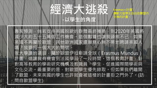 經濟大逃殺
-以學生的角度
專家預測，倘若支持英國脱歐的群體最終獲勝，到2020年英國將
減少大約五十五萬個工作機會。這個數據也讓我頭疼不已，如果
英國不再屬於歐盟，其他歐洲國家還願意心無芥蒂地聘請英國人
嗎？我要打一個大大的問號。
我大學讀的項目，屬於歐盟伊拉斯謨全球（Erasmus Mundus）
計畫，這讓我有機會到法國學習了一段時間。這個教育計畫，針
對高等教育的學術研究機構及教職員、學生，促進國際間學術與
文化交流。最重要的是，對歐盟學生優先錄取。但如果我們離開
了歐盟，未來英國的學生也許就會被這樣的計畫拒之門外了。(訪
問自歐盟學生)
Erasmus + 計畫`:
讓歐元區學生自由在聯盟內
交換的計畫。
 