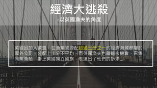 經濟大逃殺
-以英國漁夫的角度
英國因加入歐盟，在漁業資源配超過三分之一的經濟海域都屬於
國外公司，分配上十分不平均，而英國漁夫也藉這次機會，召集
同業漁船，掛上英國獨立國旗，表達出了他們的訴求…
 