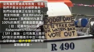 沒有漁民受過高等教育，但是
我們不是沒文化的鄉野漁夫。
我們知道這裏正在發生什麼。
我支持脱歐，我支持Fishing
for Leave。我相信95%甚至
100%的漁民，都會這麼選擇！
（註：記者向Scottish
Fishermen's Federation
（SFF）查詢，公司負責人表示
SFF對於該問題表示中立，但是
公平來說，絕大多數的漁民希
望脱離歐盟。
 