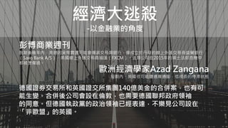 經濟大逃殺
-以金融業的角度
彭博商業週刊
脫歐後幾年內，英鎊的貨幣震盪可能會傷害交易類銀行，像成立於丹麥的線上外匯交易商盛寶銀行
（Saxo Bank A/S）、美國線上外匯交易商福匯（FXCM）。這類公司在2015年的瑞士法郎危機中
都被燙傷過。
歐洲經濟學家Azad Zangana
短期內，英國很可能遭遇高通膨，低成長的停滯狀態
德國證券交易所和英國證交所集團140億美金的合併案，也有可
能生變。合併後公司會設在倫敦，也需要德國聯邦政府領袖
的同意。但德國執政黨的政治領袖已經表達，不樂見公司設在
「非歐盟」的英國。
 