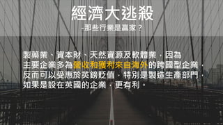 經濟大逃殺
-那些行業是贏家？
製藥業、資本財、天然資源及軟體業，因為
主要企業多為營收和獲利來自海外的跨國型企業，
反而可以受惠於英鎊貶值，特別是製造生產部門，
如果是設在英國的企業，更有利。
 