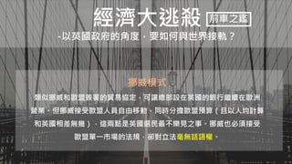 經濟大逃殺
-以英國政府的角度，要如何與世界接軌？
前車之鑑
挪威模式
類似挪威和歐盟簽署的貿易協定，可讓總部設在英國的銀行繼續在歐洲
營業。但挪威接受歐盟人員自由移動，同時分擔歐盟預算（且以人均計算
和英國相差無幾），這兩點是英國選民最不樂見之事。挪威也必須接受
歐盟單一市場的法規，卻對立法毫無話語權。
 