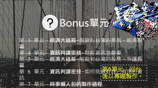 第 3 單元，經濟大逃殺-脫歐對台灣的景氣、經濟影
響
第 4 單元，資訊判讀密技-財經資訊怎麼看
第 5 單元，經濟大逃殺-脫歐對台灣的股票、外匯影
響
第 6 單元，資訊判讀密技-如何挑選對自己有用的資
訊
第 7 單元，時事懶人包的製作過程
Aaron可以示範畫出英國脫歐金流的流向嗎？不必想詳細解釋，只需要簡單說明即可。
Bonus單元
第6單元：回台
後以專題製作。
 