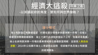 經濟大逃殺
-以英國政府的角度，要如何與世界接軌？
前車之鑑
瑞士模式
瑞士和歐盟訂有雙邊協定，付費在部分領域參與歐洲單一市場，但瑞士
無權提供跨境金融服務。瑞士大銀行必須到歐盟設子公司，加重成本負擔。
瑞士在參與歐洲單一市場的產業領域裡也遵循歐盟規範，並接受人員自由
流動。2014年公投顯示瑞士人希望對此設限，但卻幾乎危及瑞士和歐盟
的經濟關係。
 