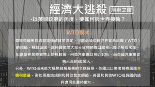 經濟大逃殺
-以英國政府的角度，要如何與世界接軌？
前車之鑑
WTO模式
如果英國未能與歐盟達成貿易協定，可能必須仰賴世界貿易組織（WTO）
的規範。脫歐派說，富裕國家間大部分貨物的進口關稅已降至極低水準。
但歐盟在某些貨物上關稅較高，例如汽車進口稅近10%，而英國汽車業從
業人員約80萬人。
另外，WTO尚未能大幅開啟服務業的全球貿易。英國出口業者勢將面臨非
關稅壁壘，例如原產地規則和其他繁文縟節。英國和其他WTO成員國的談
判也可能費持數年。
 