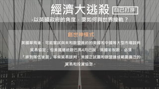 經濟大逃殺
-以英國政府的角度，要如何與世界接軌？
自己打拼
創世神模式
英國單飛後，可能嘗試與未和歐盟簽約的美國和中國等大型市場談判
貿易協定；但美國總統歐巴馬4月已說，英國若脫歐，必須
「排到隊伍後面」等候貿易談判。美國正試圖和歐盟達成範圍廣泛的
貿易和投資協定。
 