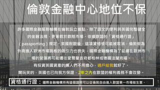 倫敦金融中心地位不保
許多國際金融服務機構在倫敦設立據點，除了語文的便利與英國完整健全
的金融法規，更著眼於歐陸市場。依據歐盟的「資格通行證」
（passporting）規定。英國脫歐後，這項資格很可能被取消，倫敦做為
外商進入歐洲市場跳板的吸引力也喪失，國際金融機構為了延續在歐洲市
場的營運將可能遷往愛爾蘭首府都柏林或德國法蘭克福。
有投資英國資產的懶人們不用擔心，過戶給我就好了。
開玩笑的，英國也已向我方保證，2年之內在歐盟的權利義務不會改變。
資格通行證：國際金融機構持有這個證照可以從倫敦自由進入歐盟單一市場做生意。
 