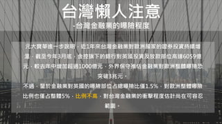台灣懶人注意
-台灣金融業的曝險程度
元大寶華進一步說明，近1年來台灣金融業對歐洲國家的證券投資持續增
溫，截至今年3月底，金控旗下的銀行對英國投資及放款部位高達6059億
元，較去年中增加超過1000億元，外界保守推估金融業對歐洲整體曝險恐
突破3兆元。
不過，鑒於金融業對英國的曝險部位占總曝險比僅1.5%，對歐洲整體曝險
比例也僅占整體5%，比例不高，對台灣金融業的衝擊程度估計尚在可容忍
範圍。
 